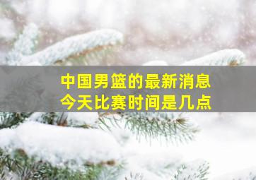 中国男篮的最新消息今天比赛时间是几点