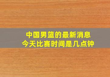 中国男篮的最新消息今天比赛时间是几点钟