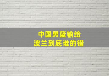 中国男篮输给波兰到底谁的错