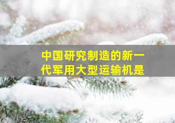 中国研究制造的新一代军用大型运输机是