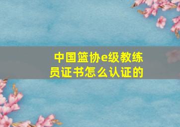 中国篮协e级教练员证书怎么认证的