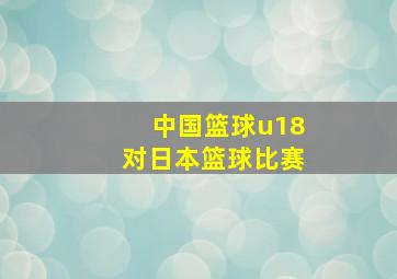 中国篮球u18对日本篮球比赛