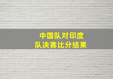 中国队对印度队决赛比分结果