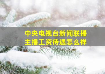 中央电视台新闻联播主播工资待遇怎么样