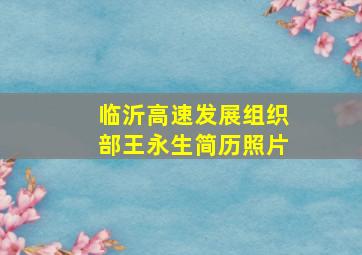 临沂高速发展组织部王永生简历照片