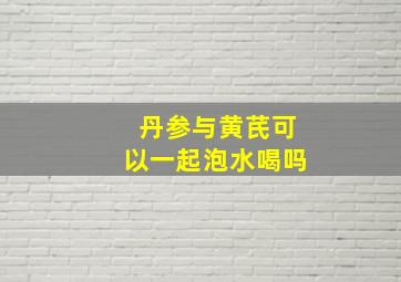 丹参与黄芪可以一起泡水喝吗