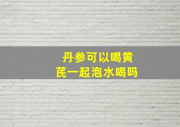 丹参可以喝黄芪一起泡水喝吗