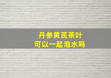 丹参黄芪茶叶可以一起泡水吗