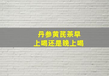 丹参黄芪茶早上喝还是晚上喝