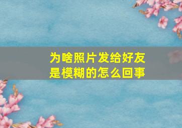 为啥照片发给好友是模糊的怎么回事