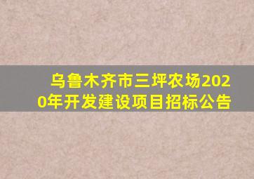 乌鲁木齐市三坪农场2020年开发建设项目招标公告