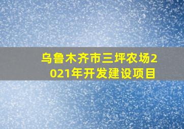 乌鲁木齐市三坪农场2021年开发建设项目