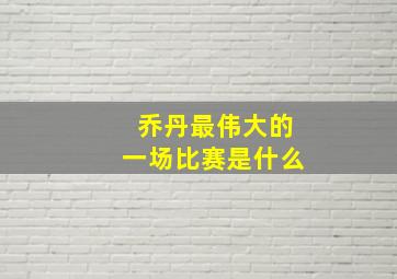 乔丹最伟大的一场比赛是什么