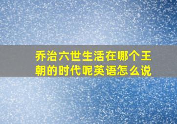 乔治六世生活在哪个王朝的时代呢英语怎么说