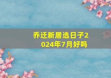 乔迁新居选日子2024年7月好吗