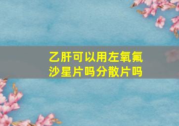 乙肝可以用左氧氟沙星片吗分散片吗