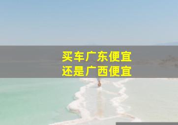 买车广东便宜还是广西便宜