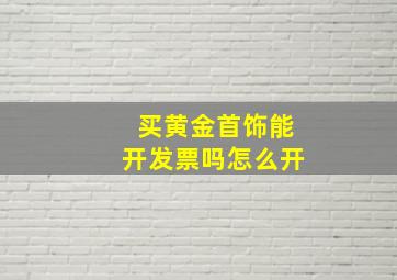 买黄金首饰能开发票吗怎么开