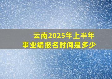 云南2025年上半年事业编报名时间是多少