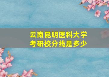 云南昆明医科大学考研校分线是多少