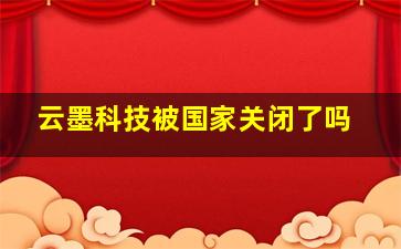 云墨科技被国家关闭了吗