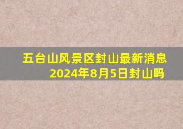 五台山风景区封山最新消息2024年8月5日封山吗