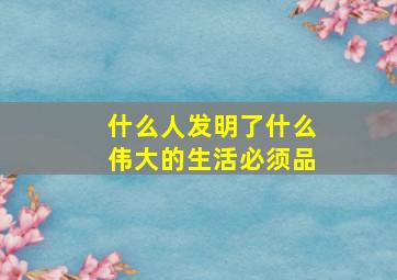 什么人发明了什么伟大的生活必须品