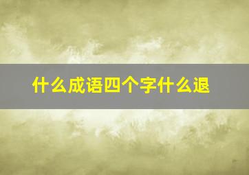 什么成语四个字什么退