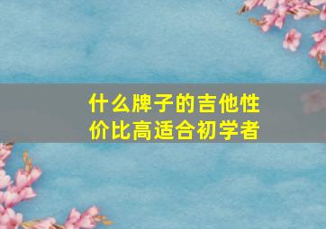 什么牌子的吉他性价比高适合初学者