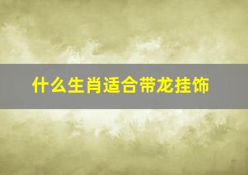 什么生肖适合带龙挂饰