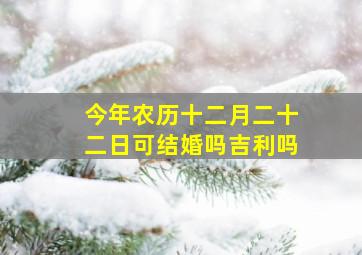 今年农历十二月二十二日可结婚吗吉利吗