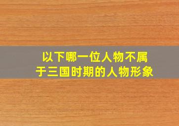 以下哪一位人物不属于三国时期的人物形象