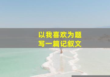 以我喜欢为题写一篇记叙文