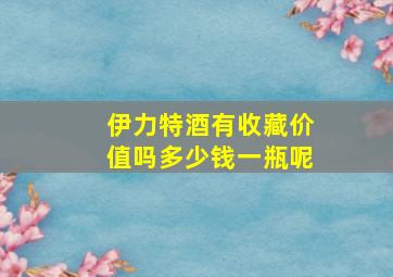 伊力特酒有收藏价值吗多少钱一瓶呢