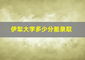 伊犁大学多少分能录取