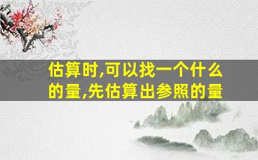 估算时,可以找一个什么的量,先估算出参照的量