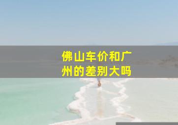 佛山车价和广州的差别大吗