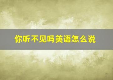 你听不见吗英语怎么说