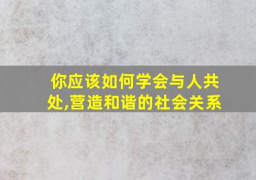 你应该如何学会与人共处,营造和谐的社会关系