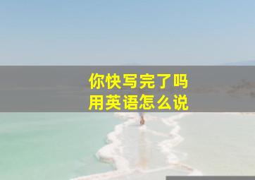 你快写完了吗用英语怎么说