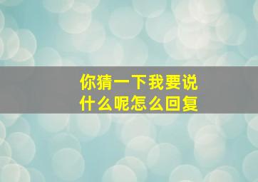 你猜一下我要说什么呢怎么回复