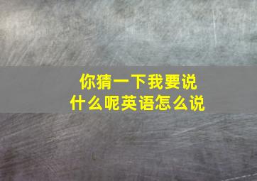 你猜一下我要说什么呢英语怎么说