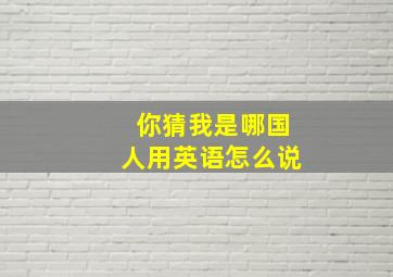 你猜我是哪国人用英语怎么说