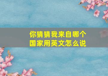 你猜猜我来自哪个国家用英文怎么说