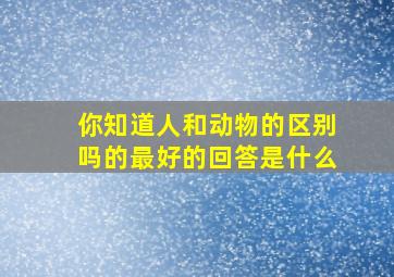 你知道人和动物的区别吗的最好的回答是什么