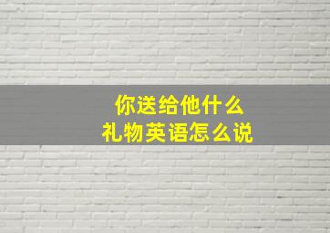 你送给他什么礼物英语怎么说