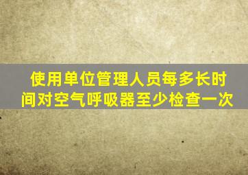 使用单位管理人员每多长时间对空气呼吸器至少检查一次