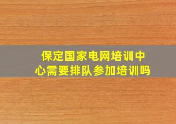 保定国家电网培训中心需要排队参加培训吗