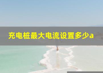 充电桩最大电流设置多少a