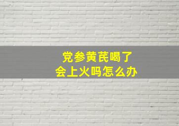 党参黄芪喝了会上火吗怎么办